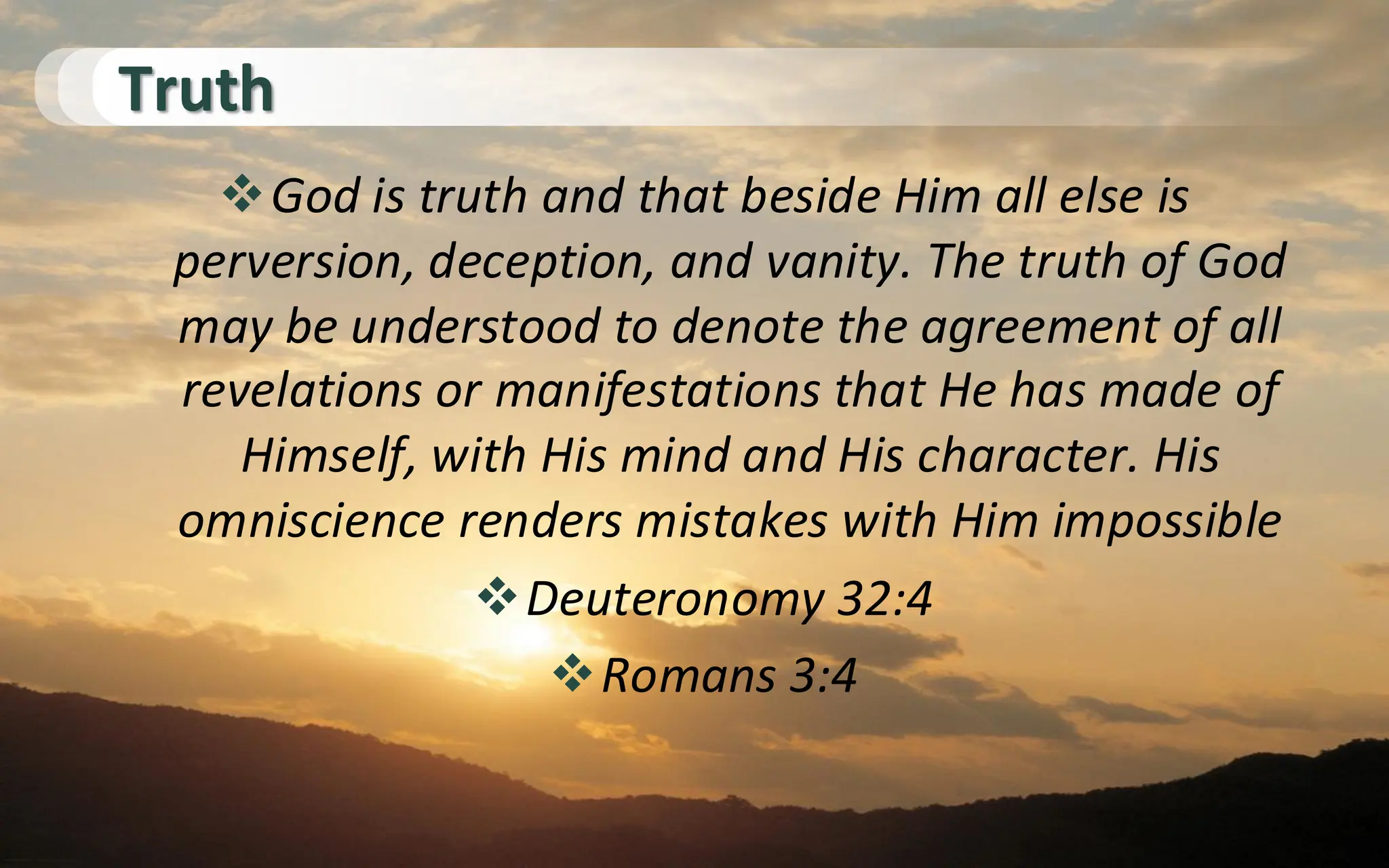Truth
❖God is truth and that beside Him all else is
perversion, deception, and vanity. The truth of God
may be understood to denote the agreement of all
revelations or manifestations that He has made of
Himself, with His mind and His character. His
omniscience renders mistakes with Him impossible
❖Deuteronomy 32:4
❖Romans 3:4
 