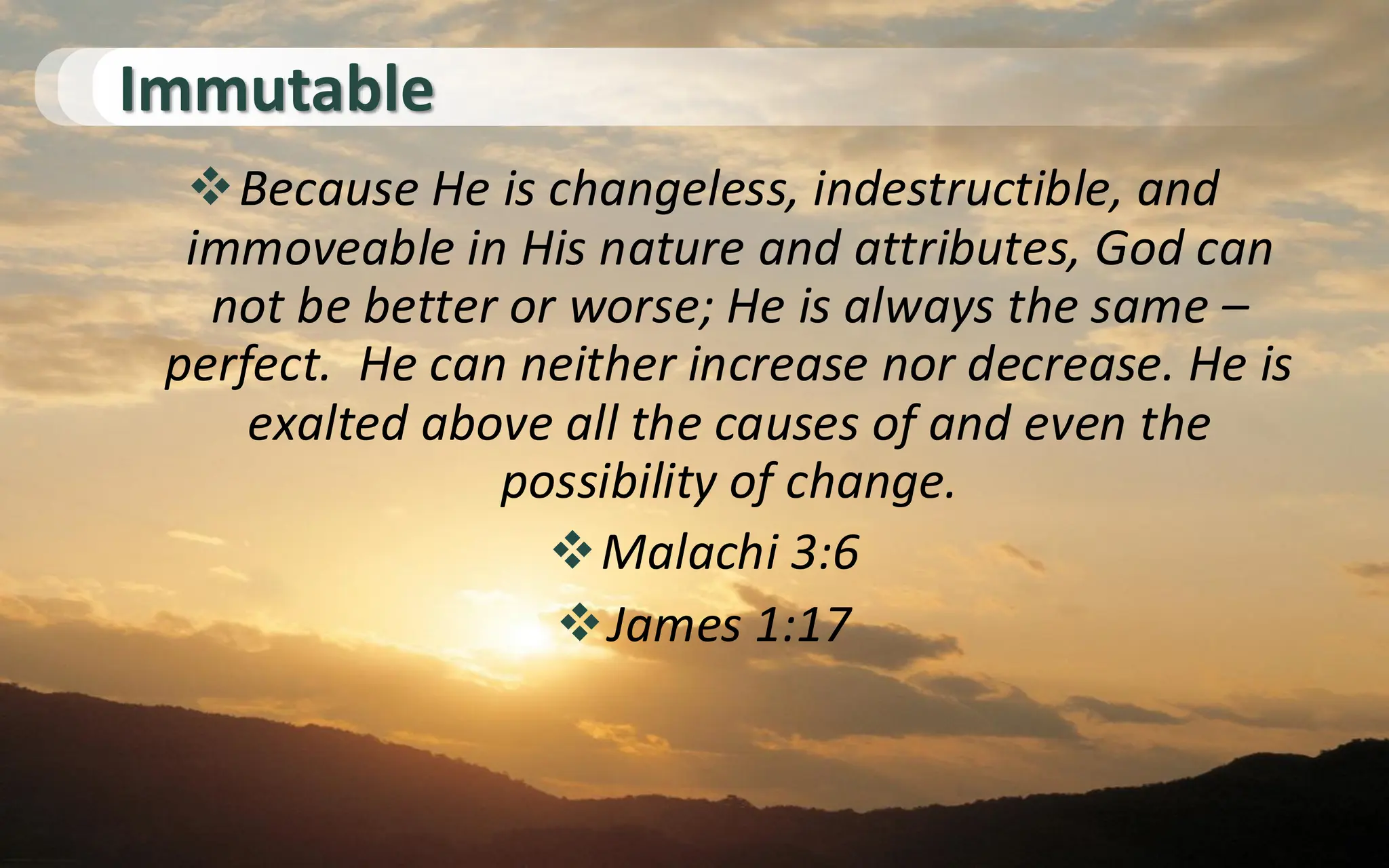 Immutable
❖Because He is changeless, indestructible, and
immoveable in His nature and attributes, God can
not be better or worse; He is always the same –
perfect. He can neither increase nor decrease. He is
exalted above all the causes of and even the
possibility of change.
❖Malachi 3:6
❖James 1:17
 