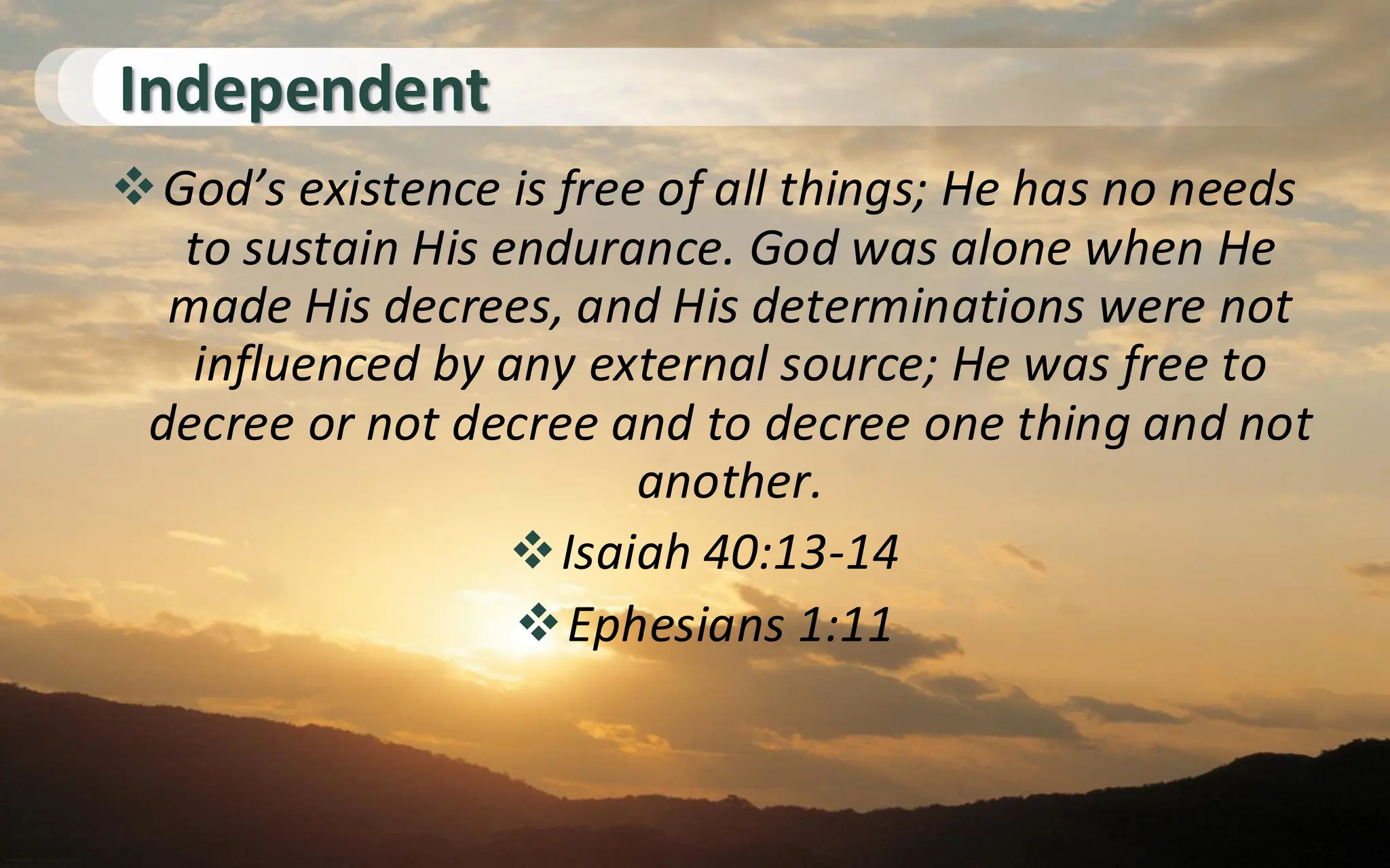Independent
❖God’s existence is free of all things; He has no needs
to sustain His endurance. God was alone when He
made His decrees, and His determinations were not
influenced by any external source; He was free to
decree or not decree and to decree one thing and not
another.
❖Isaiah 40:13-14
❖Ephesians 1:11
 