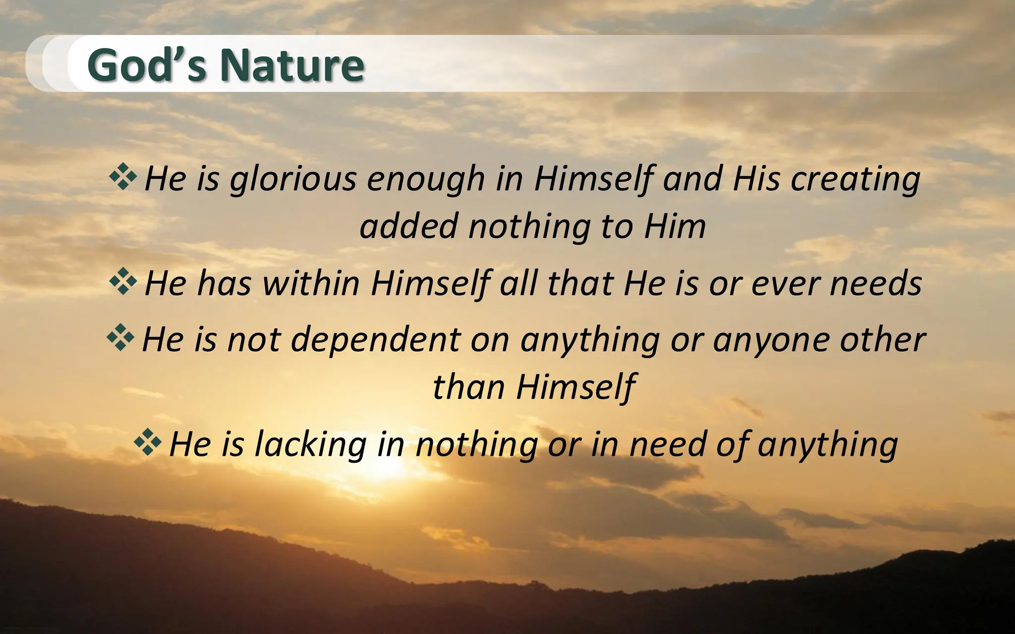 God’s Nature
❖He is glorious enough in Himself and His creating
added nothing to Him
❖He has within Himself all that He is or ever needs
❖He is not dependent on anything or anyone other
than Himself
❖He is lacking in nothing or in need of anything
 