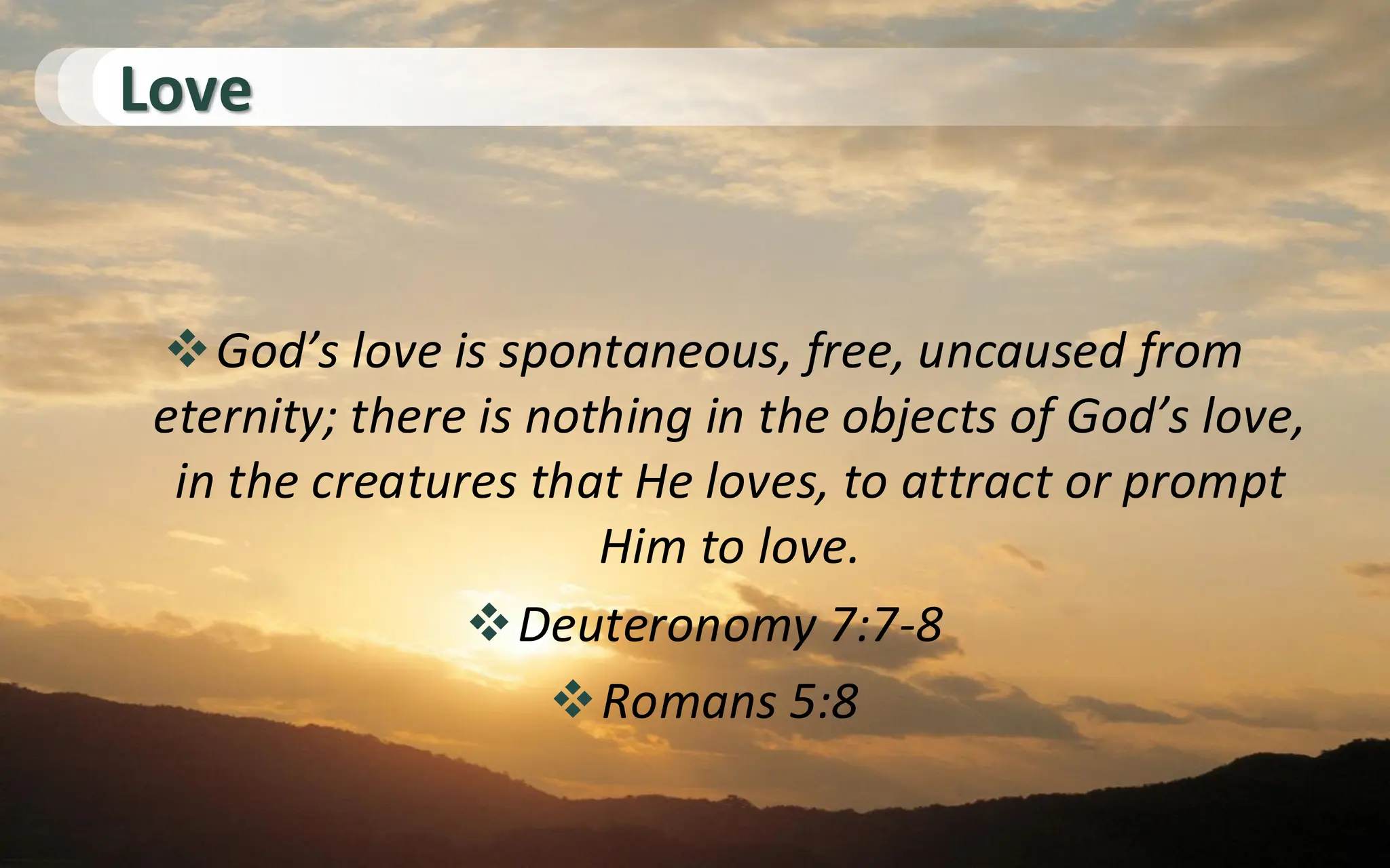 Love
❖God’s love is spontaneous, free, uncaused from
eternity; there is nothing in the objects of God’s love,
in the creatures that He loves, to attract or prompt
Him to love.
❖Deuteronomy 7:7-8
❖Romans 5:8
 