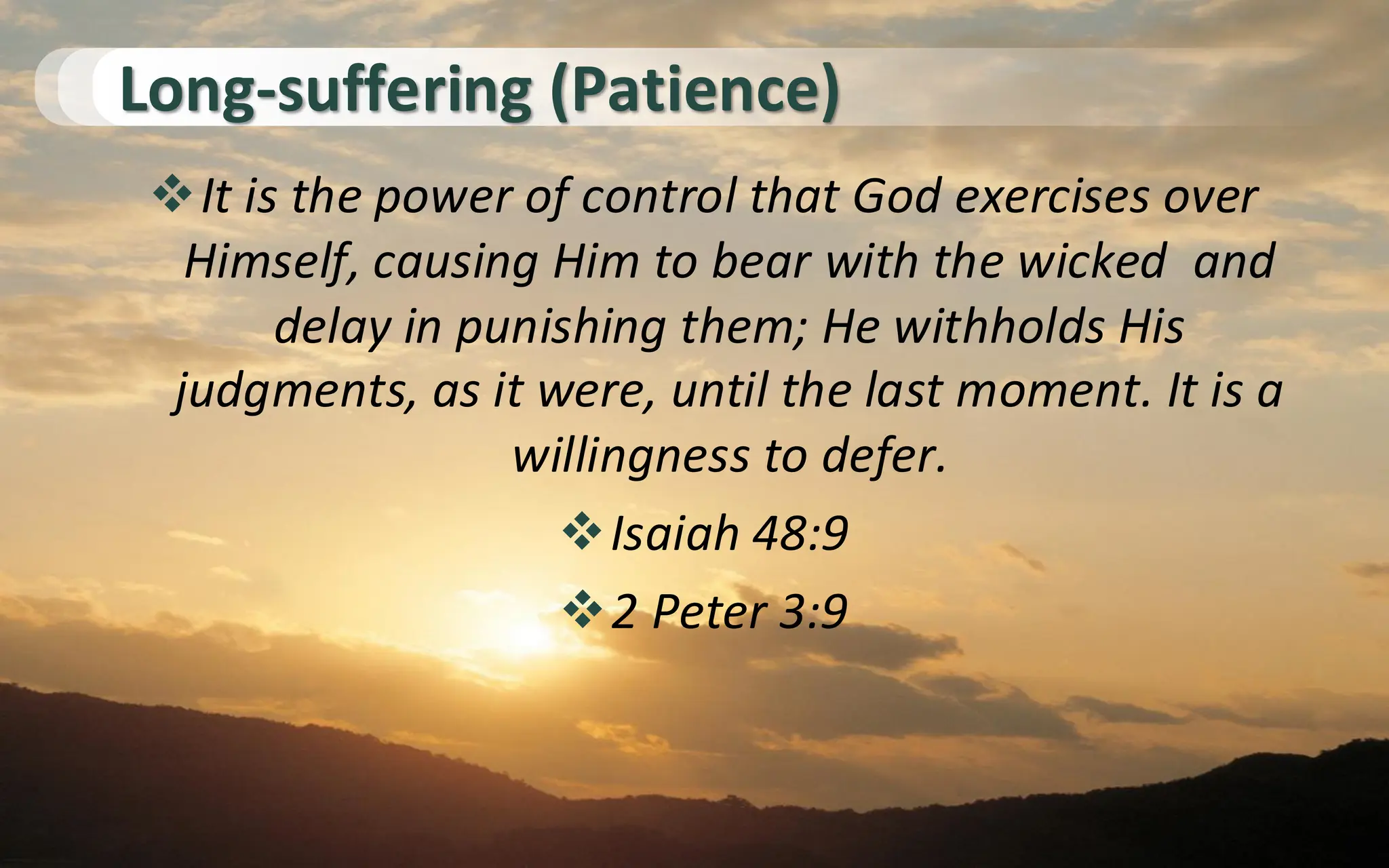 Long-suffering (Patience)
❖It is the power of control that God exercises over
Himself, causing Him to bear with the wicked and
delay in punishing them; He withholds His
judgments, as it were, until the last moment. It is a
willingness to defer.
❖Isaiah 48:9
❖2 Peter 3:9
 