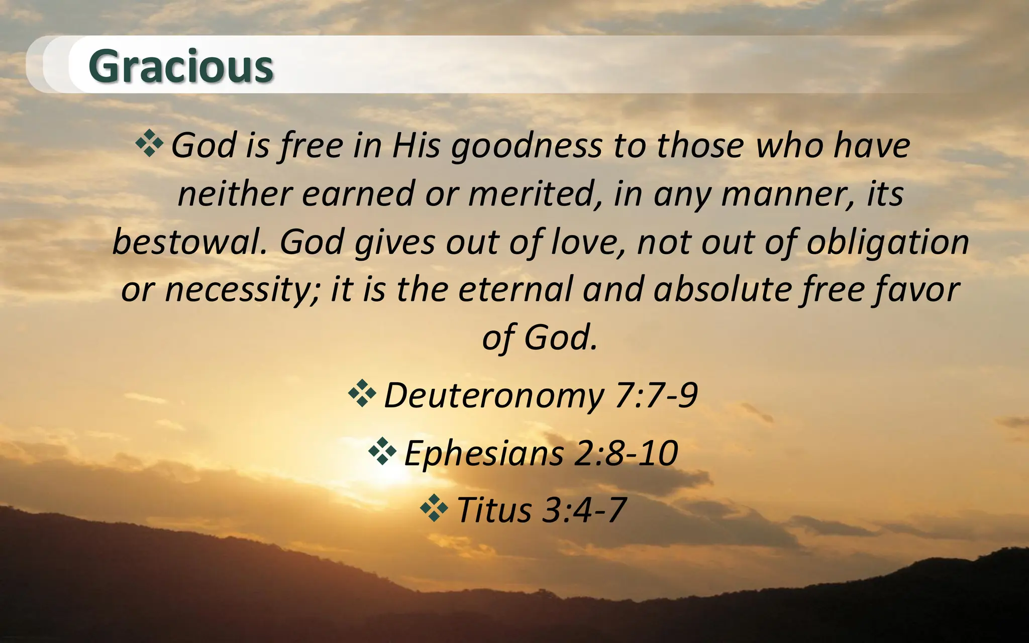 Gracious
❖God is free in His goodness to those who have
neither earned or merited, in any manner, its
bestowal. God gives out of love, not out of obligation
or necessity; it is the eternal and absolute free favor
of God.
❖Deuteronomy 7:7-9
❖Ephesians 2:8-10
❖Titus 3:4-7
 
