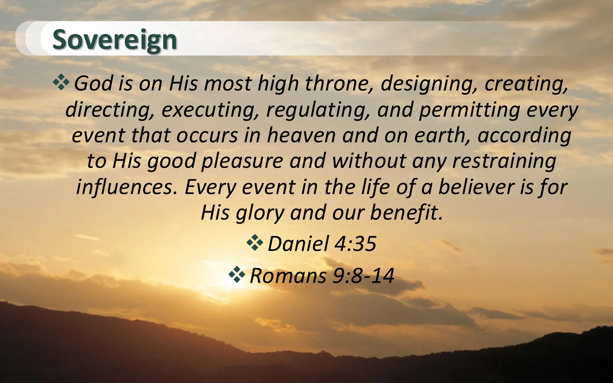 Sovereign
❖God is on His most high throne, designing, creating,
directing, executing, regulating, and permitting every
event that occurs in heaven and on earth, according
to His good pleasure and without any restraining
influences. Every event in the life of a believer is for
His glory and our benefit.
❖Daniel 4:35
❖Romans 9:8-14
 
