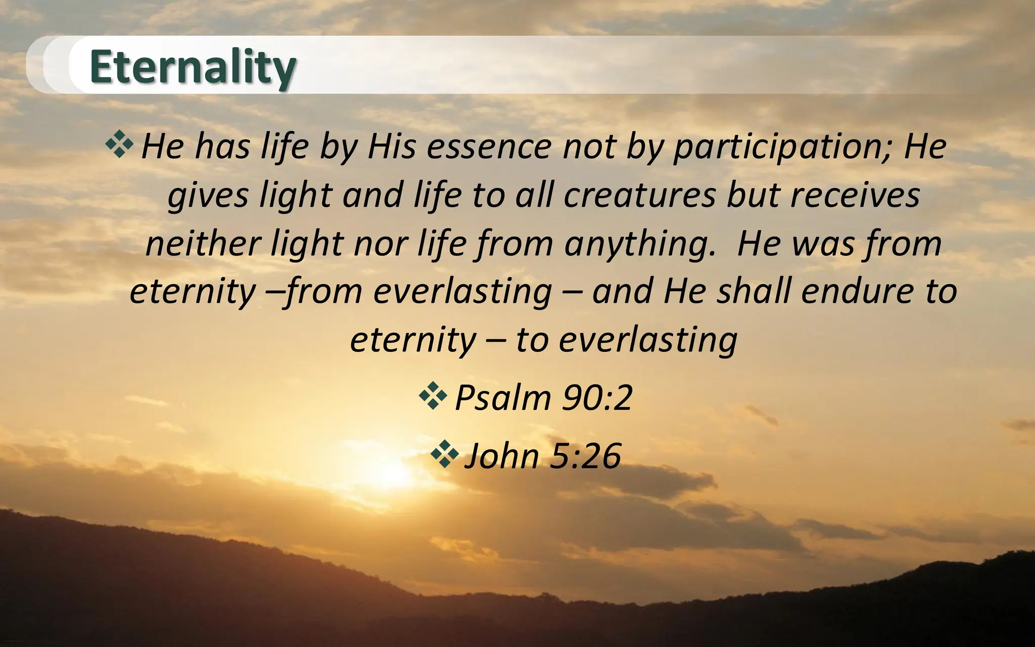 Eternality
❖He has life by His essence not by participation; He
gives light and life to all creatures but receives
neither light nor life from anything. He was from
eternity –from everlasting – and He shall endure to
eternity – to everlasting
❖Psalm 90:2
❖John 5:26
 