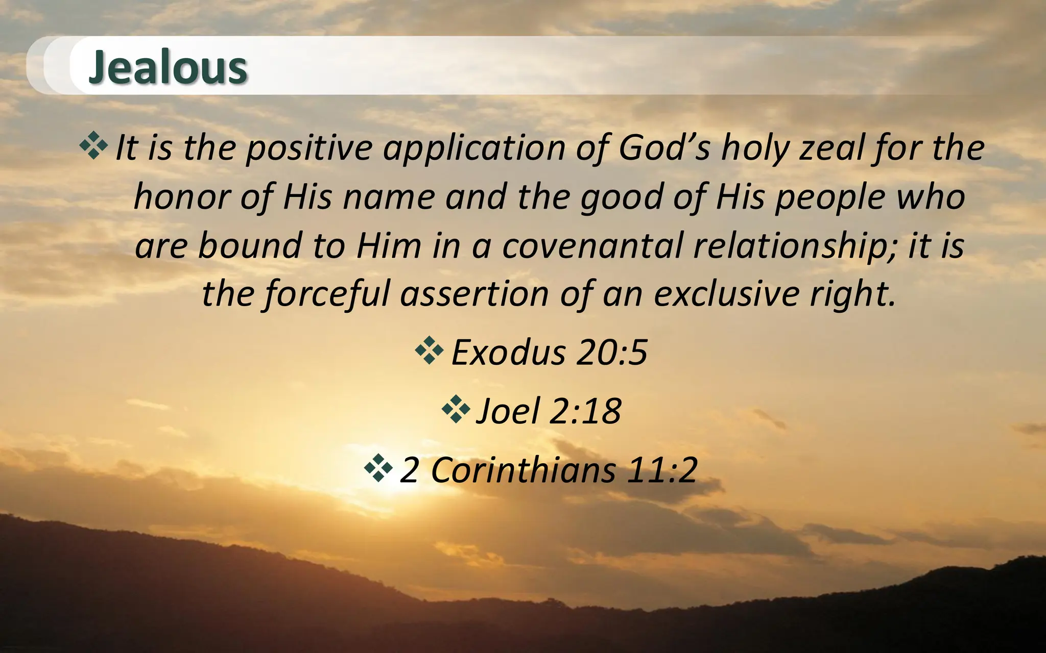 Jealous
❖It is the positive application of God’s holy zeal for the
honor of His name and the good of His people who
are bound to Him in a covenantal relationship; it is
the forceful assertion of an exclusive right.
❖Exodus 20:5
❖Joel 2:18
❖2 Corinthians 11:2
 