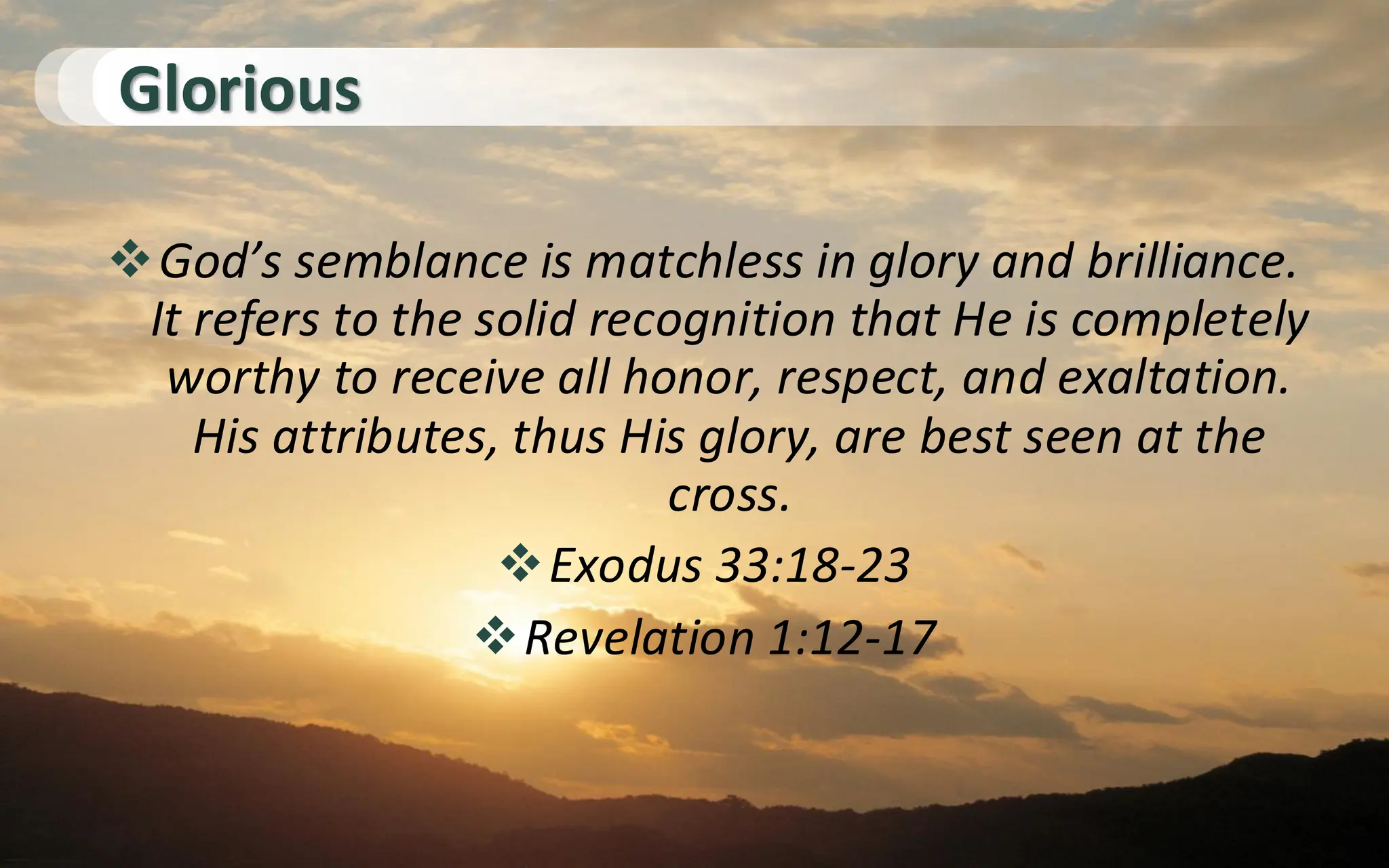 Glorious
❖God’s semblance is matchless in glory and brilliance.
It refers to the solid recognition that He is completely
worthy to receive all honor, respect, and exaltation.
His attributes, thus His glory, are best seen at the
cross.
❖Exodus 33:18-23
❖Revelation 1:12-17
 