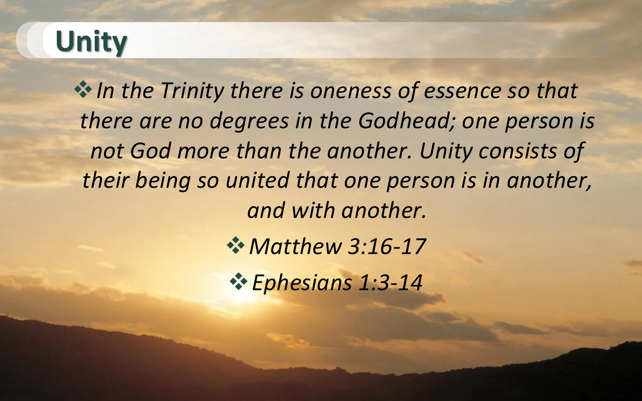 Unity
❖In the Trinity there is oneness of essence so that
there are no degrees in the Godhead; one person is
not God more than the another. Unity consists of
their being so united that one person is in another,
and with another.
❖Matthew 3:16-17
❖Ephesians 1:3-14
 