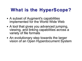 What is the HyperScope? A subset of Augment's capabilities implemented for the World Wide Web A tool that gives you advanced jumping, viewing, and linking capabilities across a variety of file formats An evolutionary step towards the larger vision of an Open Hyperdocument System 