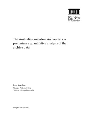 The Australian web domain harvests: a
preliminary quantitative analysis of the
archive data




Paul Koerbin
Manager Web Archiving
National Library of Australia




15 April 2008 (revised)
 