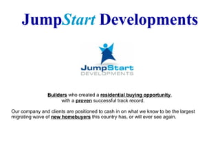 Jump Start  Developments   Builders  who created a  residential buying opportunity ,    with a  proven  successful track record.  Our company and clients are positioned to cash in on what we know to be the largest migrating wave of  new homebuyers  this country has, or will ever see again.  