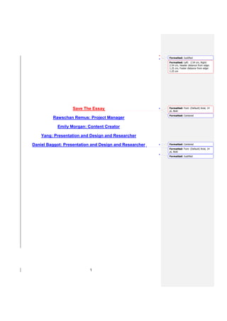 Formatted: Justified
                                                        Formatted: Left: 2.54 cm, Right:
                                                        2.54 cm, Header distance from edge:
                                                        1.25 cm, Footer distance from edge:
                                                        1.25 cm




                   Save The Essay                       Formatted: Font: (Default) Arial, 14
                                                        pt, Bold
                                                        Formatted: Centered
         Rawschan Remus: Project Manager

           Emily Morgan: Content Creator

    Yang: Presentation and Design and Researcher

Daniel Baggot: Presentation and Design and Researcher   Formatted: Centered
                                                        Formatted: Font: (Default) Arial, 14
                                                        pt, Bold
                                                        Formatted: Justified




                           1
 