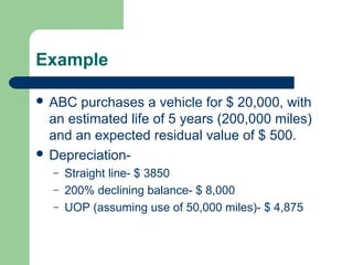 Example
 ABC purchases a vehicle for $ 20,000, with
an estimated life of 5 years (200,000 miles)
and an expected residual value of $ 500.
 Depreciation-
– Straight line- $ 3850
– 200% declining balance- $ 8,000
– UOP (assuming use of 50,000 miles)- $ 4,875
 