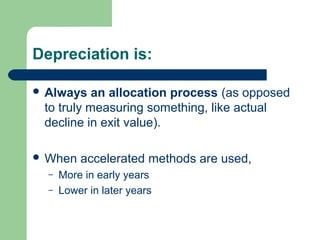 Depreciation is:
 Always an allocation process (as opposed
to truly measuring something, like actual
decline in exit value).
 When accelerated methods are used,
– More in early years
– Lower in later years
 