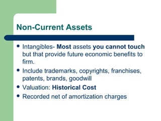 Non-Current Assets
 Intangibles- Most assets you cannot touch
but that provide future economic benefits to
firm.
 Include trademarks, copyrights, franchises,
patents, brands, goodwill
 Valuation: Historical Cost
 Recorded net of amortization charges
 