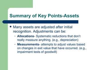 Summary of Key Points-Assets
 Many assets are adjusted after initial
recognition. Adjustments can be:
– Allocations- Systematic reductions that don’t
really measure anything. (e.g., depreciation)
– Measurements- attempts to adjust values based
on changes in exit value that have occurred. (e.g.,
impairment tests of goodwill)
 