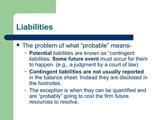 Liabilities
 The problem of what “probable” means-
– Potential liabilities are known as “contingent
liabilities. Some future event must occur for them
to happen. (e.g., a judgment by a court of law)
– Contingent liabilities are not usually reported
in the balance sheet. Instead they are disclosed in
the footnotes.
– The exception is when they can be quantified and
are “probably” going to cost the firm future
resources to resolve.
 