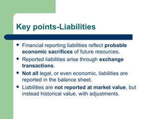 Key points-Liabilities
 Financial reporting liabilities reflect probable
economic sacrifices of future resources.
 Reported liabilities arise through exchange
transactions.
 Not all legal, or even economic, liabilities are
reported in the balance sheet.
 Liabilities are not reported at market value, but
instead historical value, with adjustments.
 