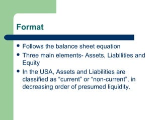 Format
 Follows the balance sheet equation
 Three main elements- Assets, Liabilities and
Equity
 In the USA, Assets and Liabilities are
classified as “current” or “non-current”, in
decreasing order of presumed liquidity.
 