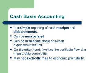 Cash Basis Accounting
 Is a simple reporting of cash receipts and
disbursements.
 Can be manipulated
 Can be misleading about non-cash
expenses/revenues.
 On the other hand, involves the verifiable flow of a
measurable commodity.
 May not explicitly map to economic profitability.
 