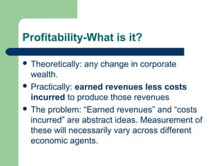 Profitability-What is it?
 Theoretically: any change in corporate
wealth.
 Practically: earned revenues less costs
incurred to produce those revenues
 The problem: “Earned revenues” and “costs
incurred” are abstract ideas. Measurement of
these will necessarily vary across different
economic agents.
 