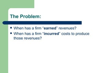 The Problem:
 When has a firm “earned” revenues?
 When has a firm “incurred” costs to produce
those revenues?
 