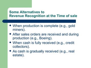 Some Alternatives to
Revenue Recognition at the Time of sale
 When production is complete (e.g., gold
miners).
 After sales orders are received and during
production (e.g., Boeing).
 When cash is fully received (e.g., credit
collectors).
 As cash is gradually received (e.g., real
estate).
 