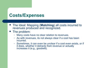 Costs/Expenses
 The Ideal: Mapping (Matching) all costs incurred to
revenues produced and recognized.
 The problem:
– Many costs have no clear relation to revenues.
– As with revenues, its not always clear if a cost has been
incurred.
– Sometimes, it can even be unclear if a cost even exists, or if
it does, whether it detracts from revenue or actually
increases it (e.g., goodwill).
 