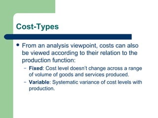 Cost-Types
 From an analysis viewpoint, costs can also
be viewed according to their relation to the
production function:
– Fixed: Cost level doesn’t change across a range
of volume of goods and services produced.
– Variable: Systematic variance of cost levels with
production.
 