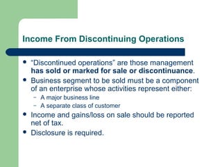 Income From Discontinuing Operations
 “Discontinued operations” are those management
has sold or marked for sale or discontinuance.
 Business segment to be sold must be a component
of an enterprise whose activities represent either:
– A major business line
– A separate class of customer
 Income and gains/loss on sale should be reported
net of tax.
 Disclosure is required.
 