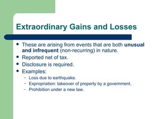 Extraordinary Gains and Losses
 These are arising from events that are both unusual
and infrequent (non-recurring) in nature.
 Reported net of tax.
 Disclosure is required.
 Examples:
– Loss due to earthquake.
– Expropriation: takeover of property by a government.
– Prohibition under a new law.
 