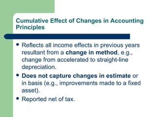 Cumulative Effect of Changes in Accounting
Principles
 Reflects all income effects in previous years
resultant from a change in method, e.g.,
change from accelerated to straight-line
depreciation.
 Does not capture changes in estimate or
in basis (e.g., improvements made to a fixed
asset).
 Reported net of tax.
 