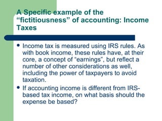 A Specific example of the
“fictitiousness” of accounting: Income
Taxes
 Income tax is measured using IRS rules. As
with book income, these rules have, at their
core, a concept of “earnings”, but reflect a
number of other considerations as well,
including the power of taxpayers to avoid
taxation.
 If accounting income is different from IRS-
based tax income, on what basis should the
expense be based?
 