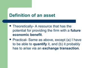 Definition of an asset
 Theoretically- A resource that has the
potential for providing the firm with a future
economic benefit.
 Practical- Same as above, except (a) I have
to be able to quantify it, and (b) it probably
has to arise via an exchange transaction.
 