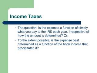 Income Taxes
– The question: Is the expense a function of simply
what you pay to the IRS each year, irrespective of
how the amount is determined? Or:
– To the extent possible, is the expense best
determined as a function of the book income that
precipitated it?
 