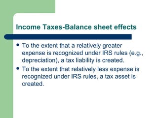 Income Taxes-Balance sheet effects
 To the extent that a relatively greater
expense is recognized under IRS rules (e.g.,
depreciation), a tax liability is created.
 To the extent that relatively less expense is
recognized under IRS rules, a tax asset is
created.
 
