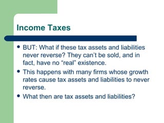 Income Taxes
 BUT: What if these tax assets and liabilities
never reverse? They can’t be sold, and in
fact, have no “real” existence.
 This happens with many firms whose growth
rates cause tax assets and liabilities to never
reverse.
 What then are tax assets and liabilities?
 