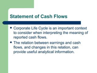Statement of Cash Flows
 Corporate Life Cycle is an important context
to consider when interpreting the meaning of
reported cash flows.
 The relation between earnings and cash
flows, and changes in this relation, can
provide useful analytical information.
 
