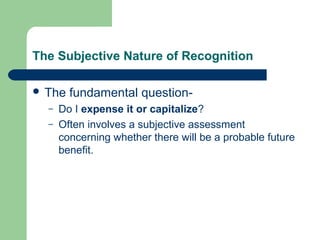 The Subjective Nature of Recognition
 The fundamental question-
– Do I expense it or capitalize?
– Often involves a subjective assessment
concerning whether there will be a probable future
benefit.
 