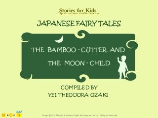 Stories for Kids
http://mocomi.com/fun/stories/

JAPANESE FAIRY TALES

THE BAMBOO - CUTTER AND
THE MOON - CHILD

COMPILED BY
YEI THEODORA OZAKI

Design © 2012 Mocomi & Anibrain Digital Technologies Pvt. Ltd. All Rights Reserved.

 