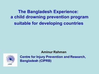 The Bangladesh Experience:  a child drowning prevention program suitable for developing countries   Aminur Rahman Centre for Injury Prevention and Research, Bangladesh (CIPRB) 
