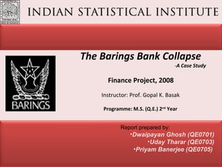 The Barings Bank Collapse   - A Case Study   Finance Project, 2008    Instructor: Prof. Gopal K. Basak ,[object Object],[object Object],[object Object],[object Object],Programme: M.S. (Q.E.) 2 nd  Year 