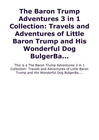 The Baron Trump
Adventures 3 in 1
Collection: Travels and
Adventures of Little
Baron Trump and His
Wonderful Dog
BulgerBa...
This is a The Baron Trump Adventures 3 in 1
Collection: Travels and Adventures of Little Baron
Trump and His Wonderful Dog BulgerBa....
 