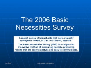 The 2006 Basic Necessities Survey A repeat survey of households that were originally surveyed in 1998/9, in Can Loc District, Vietnam.  The Basic Necessities Survey (BNS) is a simple and innovative method of measuring poverty, producing results that are easy to analyse and easy to communicate.   