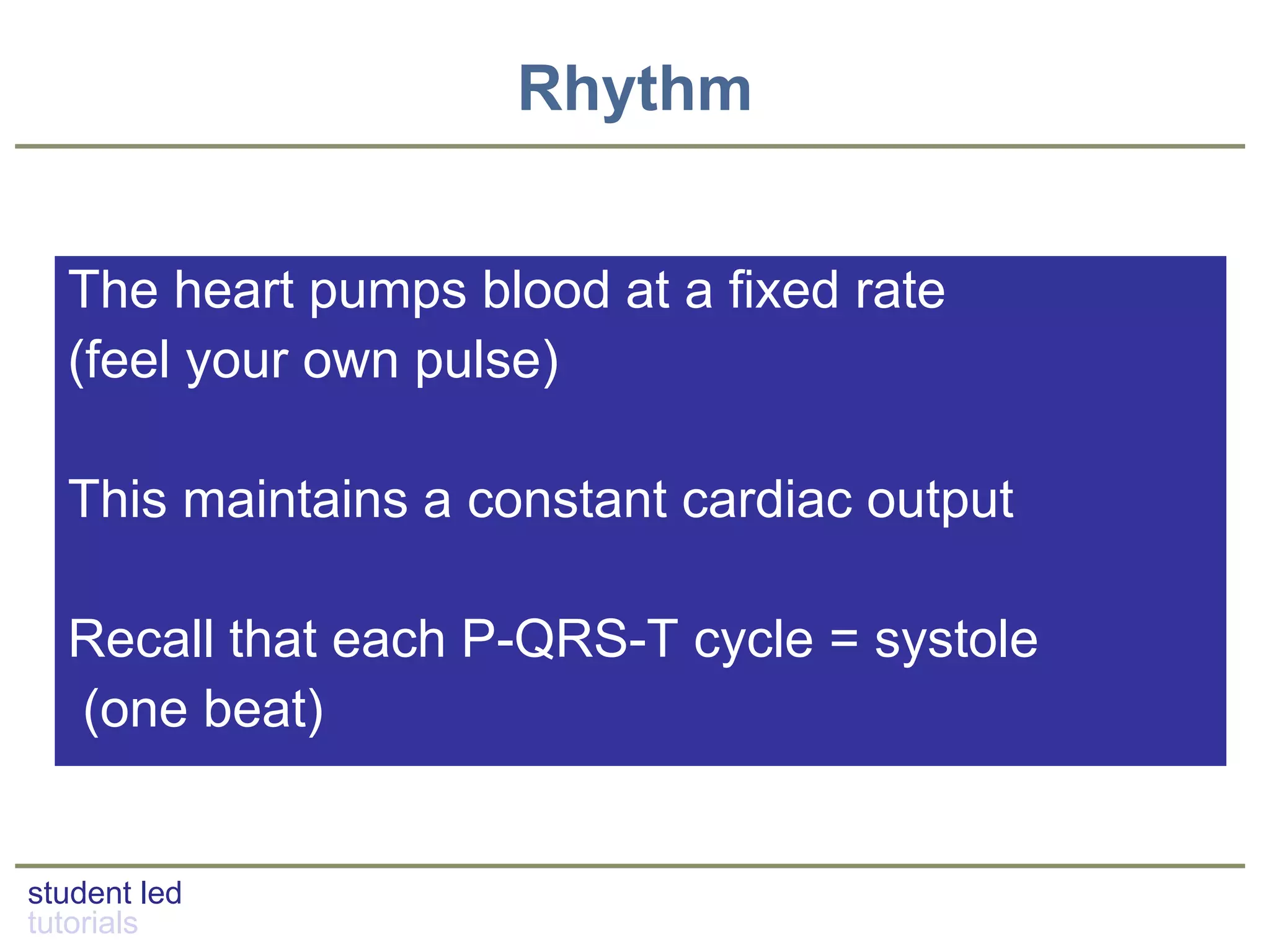 student led
tutorials
Rhythm
The heart pumps blood at a fixed rate
(feel your own pulse)
This maintains a constant cardiac output
Recall that each P-QRS-T cycle = systole
(one beat)
 