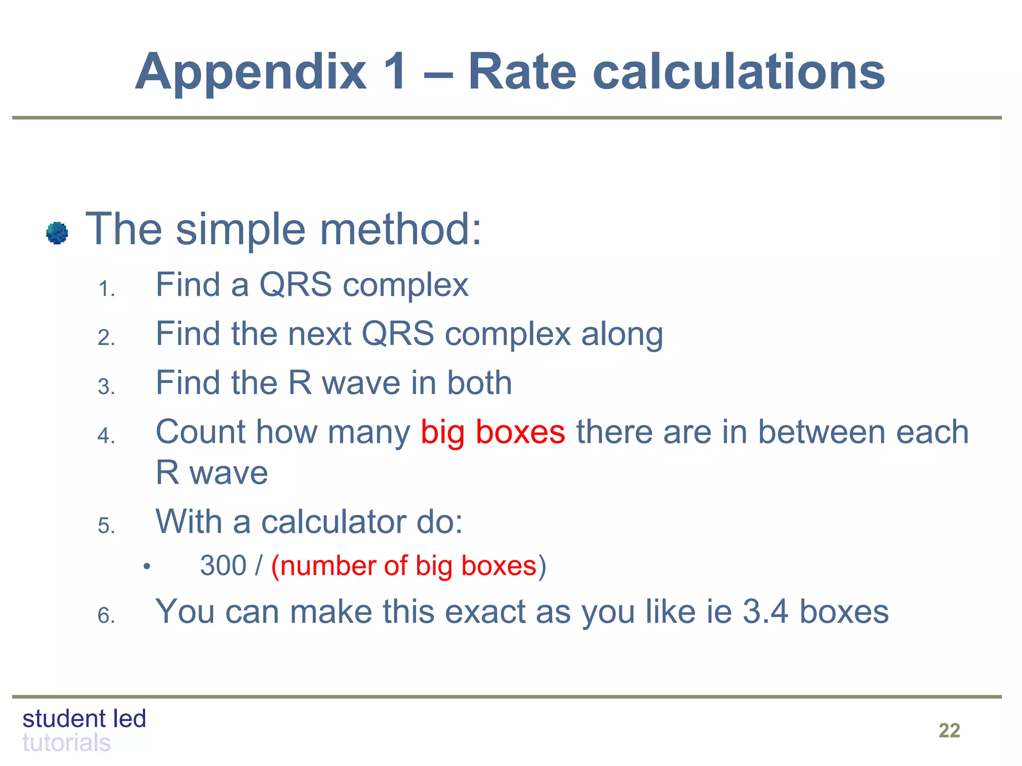 student led
tutorials
Appendix 1 – Rate calculations
22
The simple method:
1. Find a QRS complex
2. Find the next QRS complex along
3. Find the R wave in both
4. Count how many big boxes there are in between each
R wave
5. With a calculator do:
• 300 / (number of big boxes)
6. You can make this exact as you like ie 3.4 boxes
 