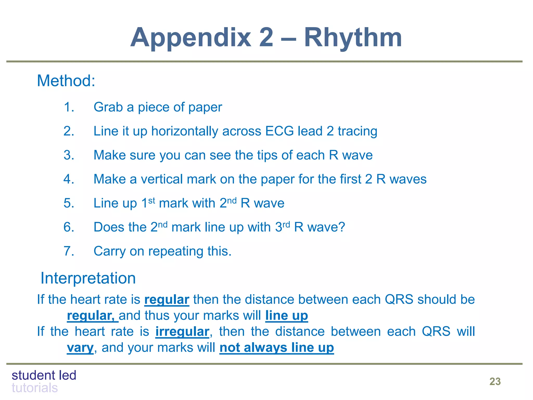 student led
tutorials
Appendix 2 – Rhythm
23
Method:
1. Grab a piece of paper
2. Line it up horizontally across ECG lead 2 tracing
3. Make sure you can see the tips of each R wave
4. Make a vertical mark on the paper for the first 2 R waves
5. Line up 1st mark with 2nd R wave
6. Does the 2nd mark line up with 3rd R wave?
7. Carry on repeating this.
Interpretation
If the heart rate is regular then the distance between each QRS should be
regular, and thus your marks will line up
If the heart rate is irregular, then the distance between each QRS will
vary, and your marks will not always line up
 