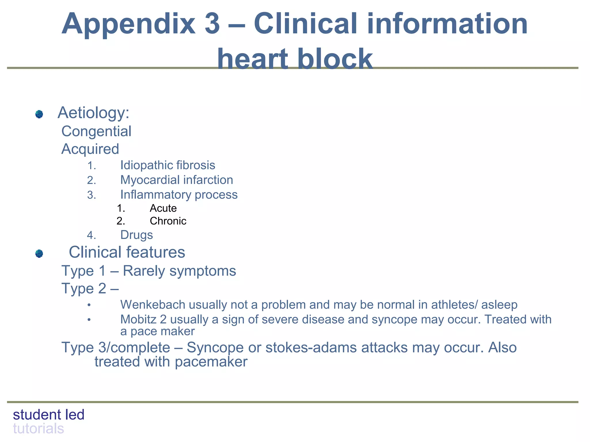 student led
tutorials
Appendix 3 – Clinical information
heart block
Aetiology:
Congential
Acquired
1. Idiopathic fibrosis
2. Myocardial infarction
3. Inflammatory process
1. Acute
2. Chronic
4. Drugs
Clinical features
Type 1 – Rarely symptoms
Type 2 –
• Wenkebach usually not a problem and may be normal in athletes/ asleep
• Mobitz 2 usually a sign of severe disease and syncope may occur. Treated with
a pace maker
Type 3/complete – Syncope or stokes-adams attacks may occur. Also
treated with pacemaker
 