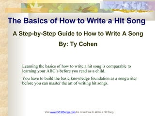The Basics of How to Write a Hit Song   A Step-by-Step Guide to How to Write A Song  By: Ty Cohen   Visit  www.EZHitSongs.com   for more How to Write a Hit Song. Learning the basics of how to write a hit song is comparable to learning your ABC’s before you read as a child.  You have to build the basic knowledge foundation as a songwriter before you can master the art of writing hit songs. 
