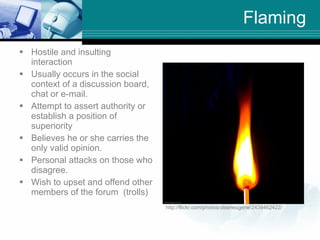 Flaming <ul><li>Hostile and insulting interaction </li></ul><ul><li>Usually occurs in the social context of a discussion b...